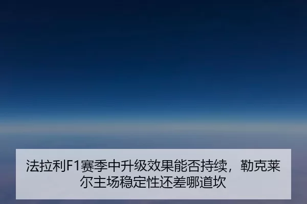 法拉利F1赛季中升级效果能否持续，勒克莱尔主场稳定性还差哪道坎