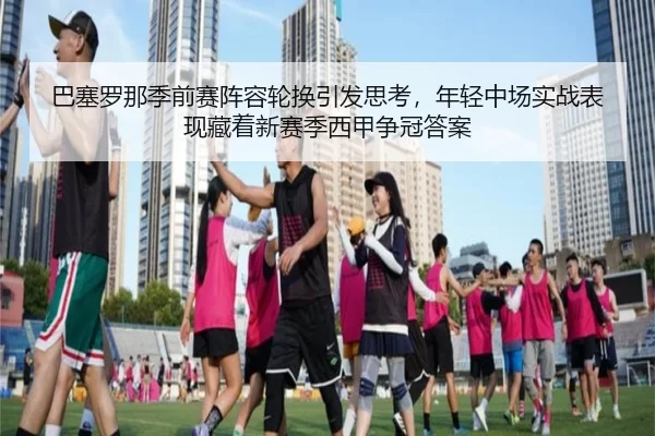 巴塞罗那季前赛阵容轮换引发思考，年轻中场实战表现藏着新赛季西甲争冠答案